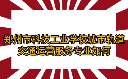 鄭州市科技工業(yè)學(xué)校城市軌道交通運(yùn)營(yíng)服務(wù)專業(yè)如何