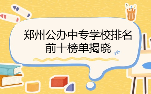 鄭州公辦中專學(xué)校排名前十榜單揭曉
