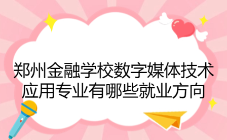 鄭州金融學校數字媒體技術應用專業有哪些就業方向